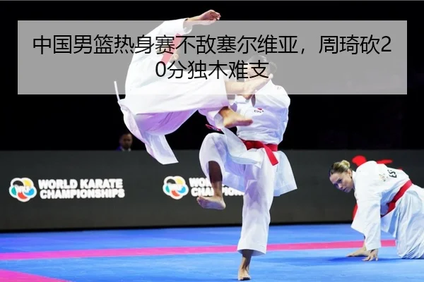 中国男篮热身赛不敌塞尔维亚，周琦砍20分独木难支